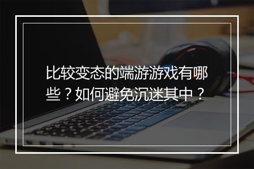 比较变态的端游游戏有哪些?如何避免沉迷其中?