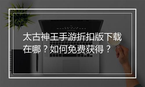 太古神王手游折扣版下载在哪？如何免费获得？