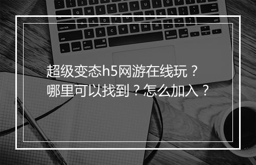 超级变态h5网游在线玩？哪里可以找到？怎么加入？