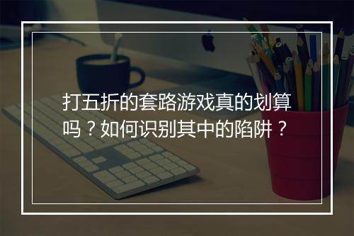打五折的套路游戏真的划算吗?如何识别其中的陷阱?