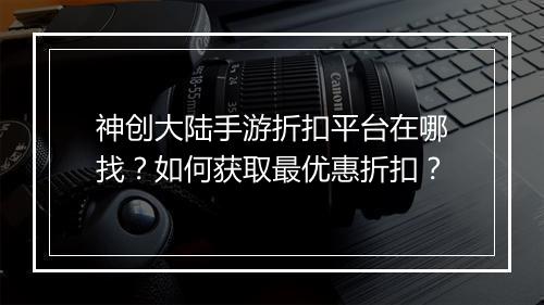 神创大陆手游折扣平台在哪找？如何获取最优惠折扣？