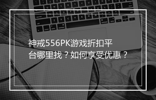 神戒556PK游戏折扣平台哪里找?如何享受优惠?