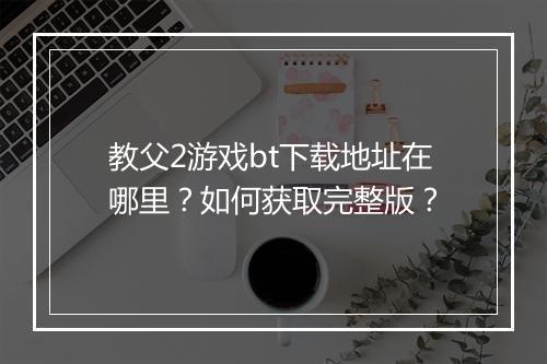 教父2游戏bt下载地址在哪里?如何获取完整版?