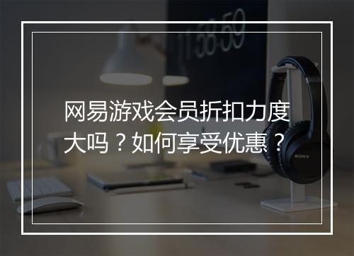 网易游戏会员折扣力度大吗?如何享受优惠?
