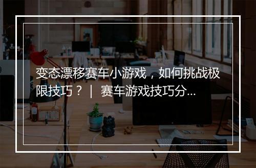 变态漂移赛车小游戏，如何挑战极限技巧？｜ 赛车游戏技巧分享
