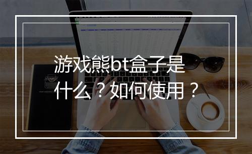 游戏熊bt盒子是什么?如何使用?