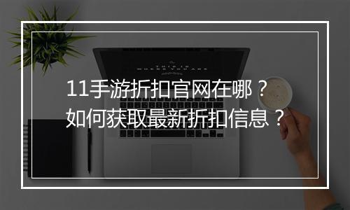 11手游折扣官网在哪?如何获取最新折扣信息?