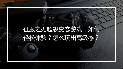 征服之刃超级变态游戏,如何轻松体验?怎么玩出高级感?