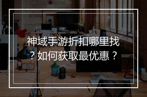 神域手游折扣哪里找?如何获取最优惠?