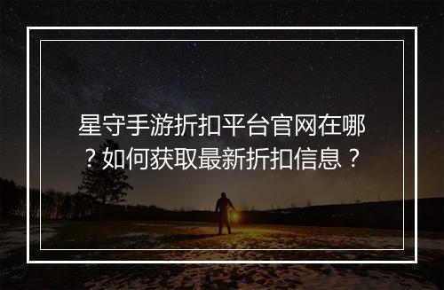 星守手游折扣平台官网在哪?如何获取最新折扣信息?