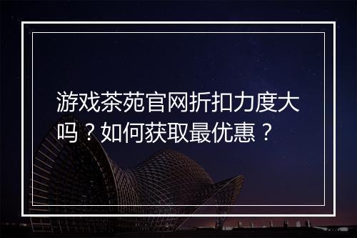 游戏茶苑官网折扣力度大吗?如何获取最优惠?