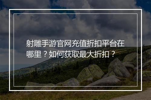 射雕手游官网充值折扣平台在哪里？如何获取最大折扣？