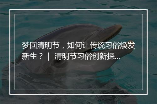 梦回清明节,如何让传统习俗焕发新生?| 清明节习俗创新探讨