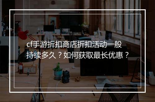 cf手游折扣商店折扣活动一般持续多久？如何获取最长优惠？