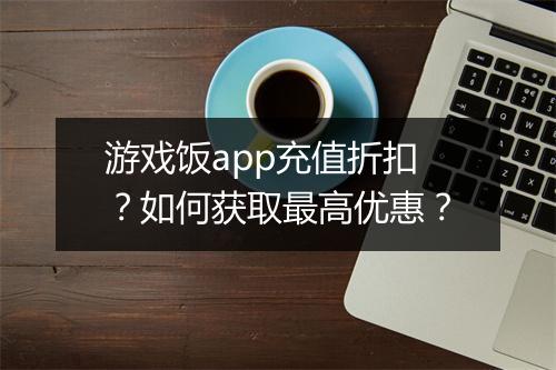 游戏饭app充值折扣?如何获取最高优惠?