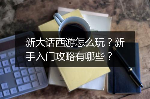 新大话西游怎么玩?新手入门攻略有哪些?