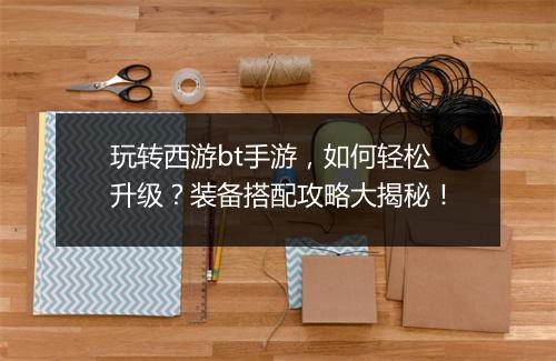 玩转西游bt手游,如何轻松升级?装备搭配攻略大揭秘!