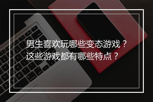 男生喜欢玩哪些变态游戏?这些游戏都有哪些特点?