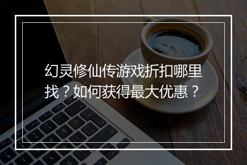幻灵修仙传游戏折扣哪里找？如何获得最大优惠？