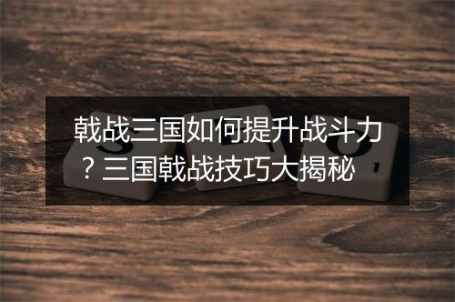 戟战三国如何提升战斗力?三国戟战技巧大揭秘