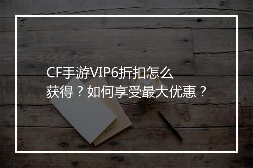 CF手游VIP6折扣怎么获得？如何享受最大优惠？