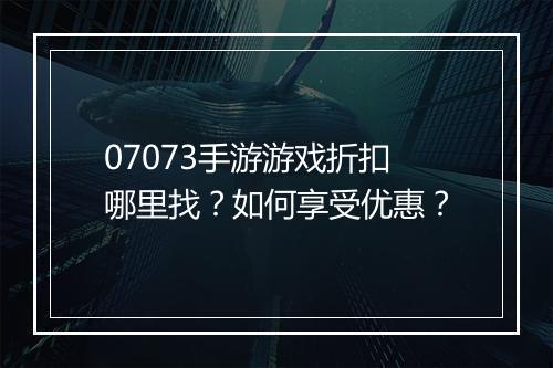 07073手游游戏折扣哪里找？如何享受优惠？