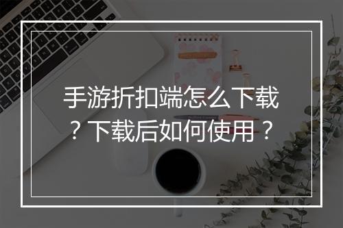 手游折扣端怎么下载？下载后如何使用？