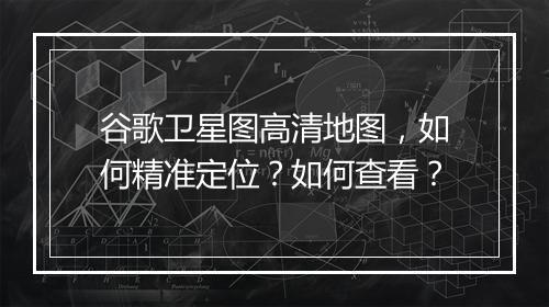谷歌卫星图高清地图,如何精准定位?如何查看?