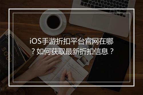 iOS手游折扣平台官网在哪?如何获取最新折扣信息?