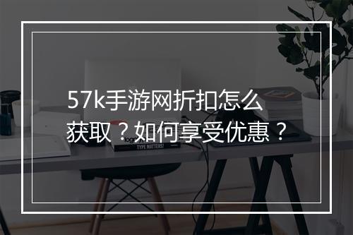 57k手游网折扣怎么获取?如何享受优惠?