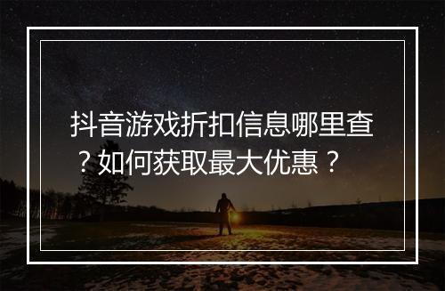 抖音游戏折扣信息哪里查?如何获取最大优惠?
