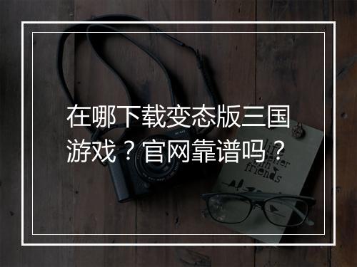 在哪下载变态版三国游戏?官网靠谱吗?