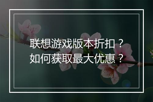 联想游戏版本折扣?如何获取最大优惠?