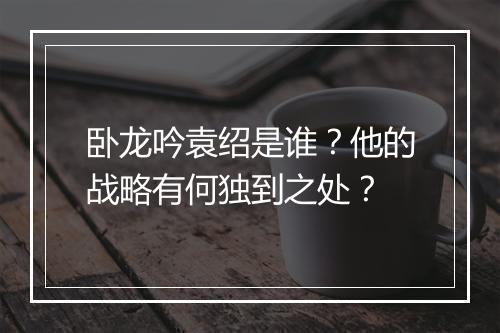 卧龙吟袁绍是谁?他的战略有何独到之处?