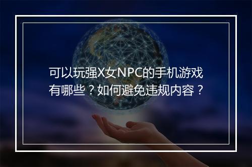 可以玩强X女NPC的手机游戏有哪些?如何避免违规内容?