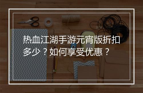 热血江湖手游元宵版折扣多少?如何享受优惠?