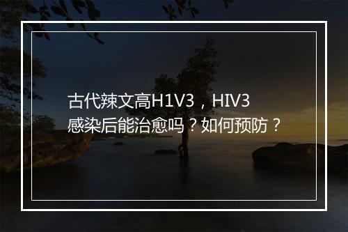 古代辣文高H1V3,HIV3感染后能治愈吗?如何预防?