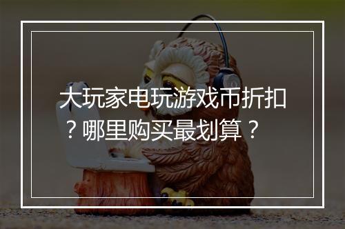 大玩家电玩游戏币折扣?哪里购买最划算?