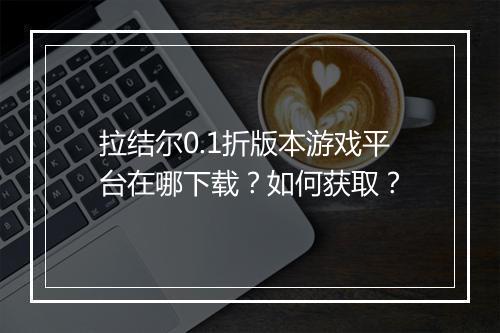 拉结尔0.1折版本游戏平台在哪下载？如何获取？