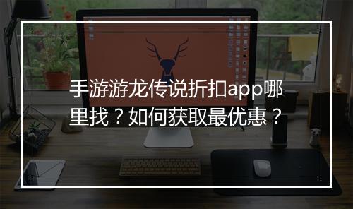 手游游龙传说折扣app哪里找?如何获取最优惠?