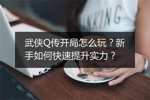 武侠Q传开局怎么玩?新手如何快速提升实力?