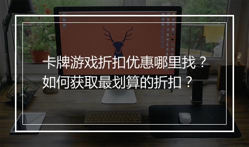 卡牌游戏折扣优惠哪里找?如何获取最划算的折扣?
