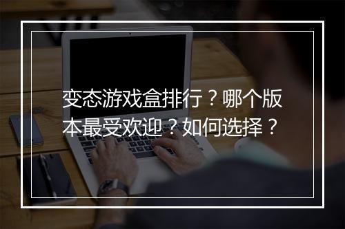 变态游戏盒排行?哪个版本最受欢迎?如何选择?