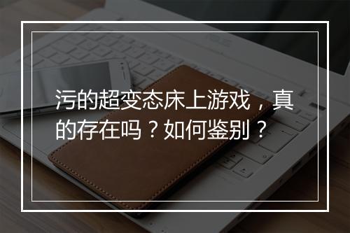 污的超变态床上游戏,真的存在吗?如何鉴别?