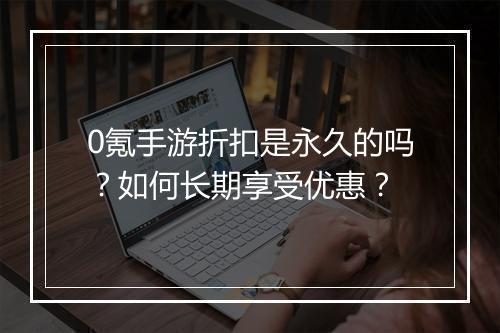 0氪手游折扣是永久的吗？如何长期享受优惠？