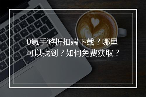 0氪手游折扣端下载？哪里可以找到？如何免费获取？