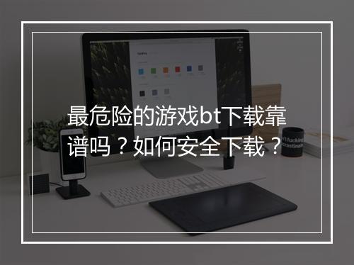 最危险的游戏bt下载靠谱吗?如何安全下载?
