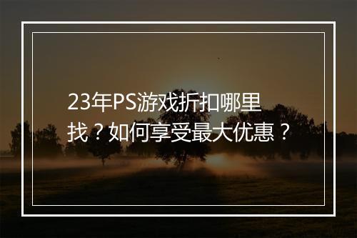 23年PS游戏折扣哪里找?如何享受最大优惠?