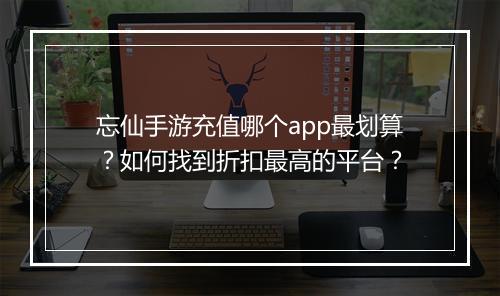 忘仙手游充值哪个app最划算?如何找到折扣最高的平台?
