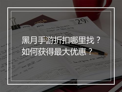 黑月手游折扣哪里找?如何获得最大优惠?